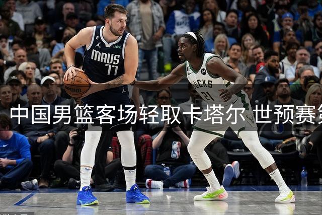 中国男篮客场轻取卡塔尔 世预赛第二阶段旗开得胜