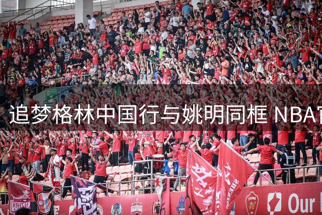 追梦格林中国行与姚明同框 NBA官推分享两大球星合影