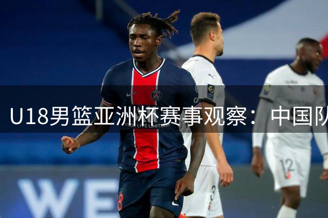 U18男篮亚洲杯赛事观察：中国队展现拼搏精神